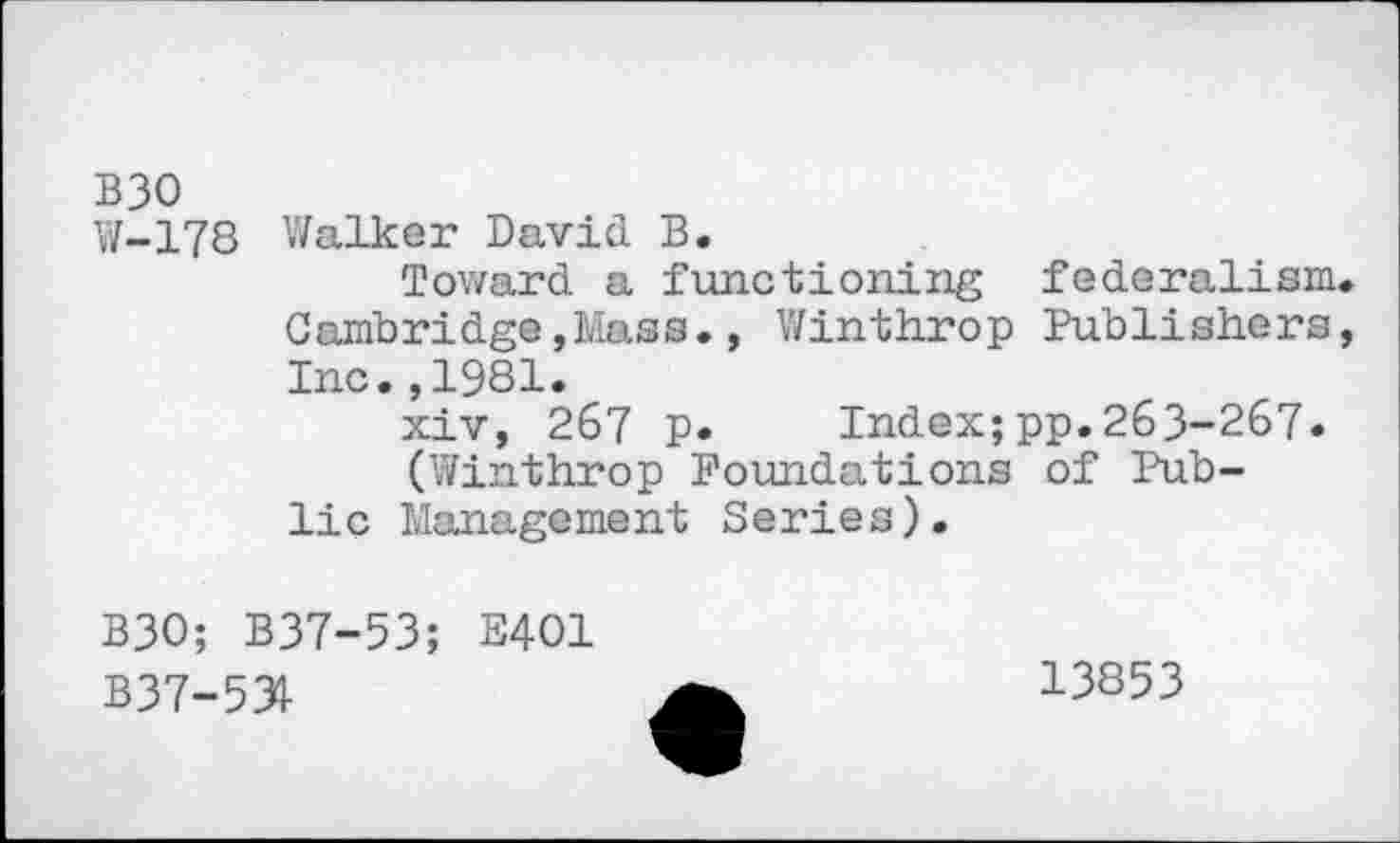 ﻿B30
W-178 Walker David B.
Toward a functioning federalism Cambridge,Mass., Winthrop Publishers Inc.,1981.
xiv, 267 p.	Index;pp.263-267.
(Winthrop Foundations of Public Management Series).
B30; B37-53; E401
B37-53I
13853